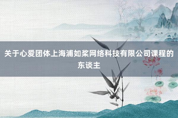 关于心爱团体上海浦如桨网络科技有限公司课程的东谈主